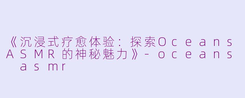 《沉浸式疗愈体验：探索OceansASMR的神秘魅力》-oceans asmr
