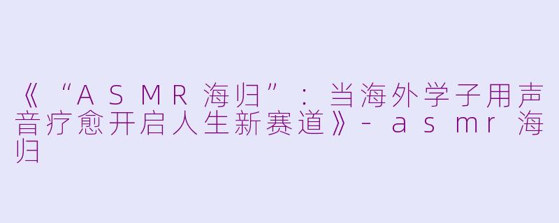 《“ASMR海归”：当海外学子用声音疗愈开启人生新赛道》-asmr海归