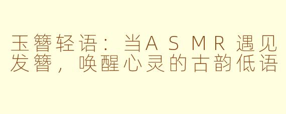 玉簪轻语：当ASMR遇见发簪，唤醒心灵的古韵低语