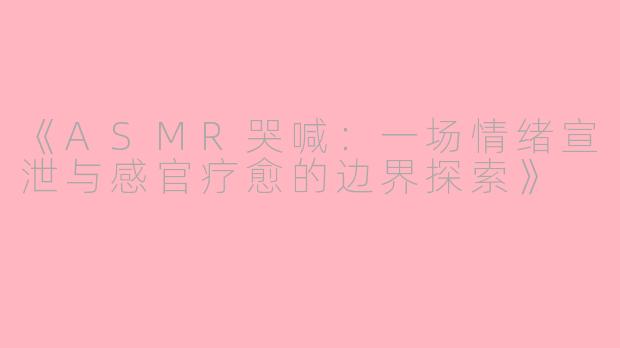 《ASMR哭喊：一场情绪宣泄与感官疗愈的边界探索》