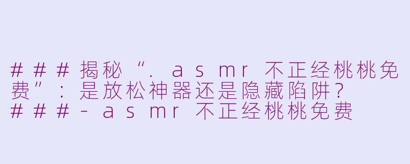 ###揭秘“.asmr不正经桃桃免费”：是放松神器还是隐藏陷阱？

###-asmr不正经桃桃免费