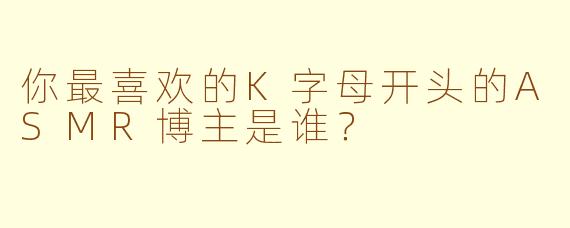 你最喜欢的K字母开头的ASMR博主是谁？
