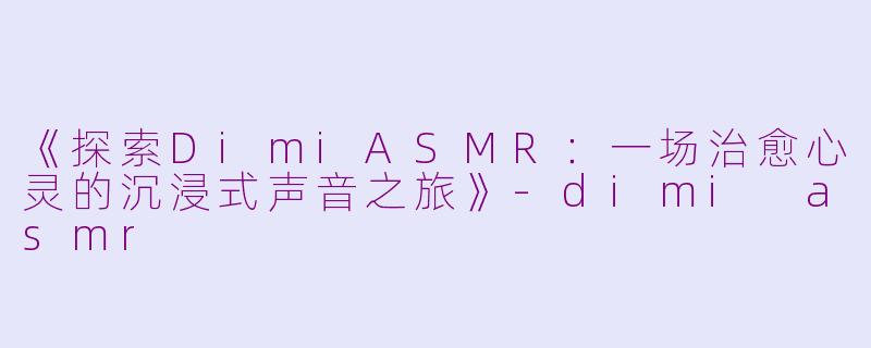 《探索DimiASMR：一场治愈心灵的沉浸式声音之旅》-dimi asmr