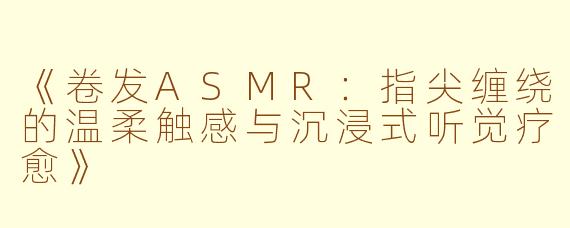 《卷发ASMR：指尖缠绕的温柔触感与沉浸式听觉疗愈》