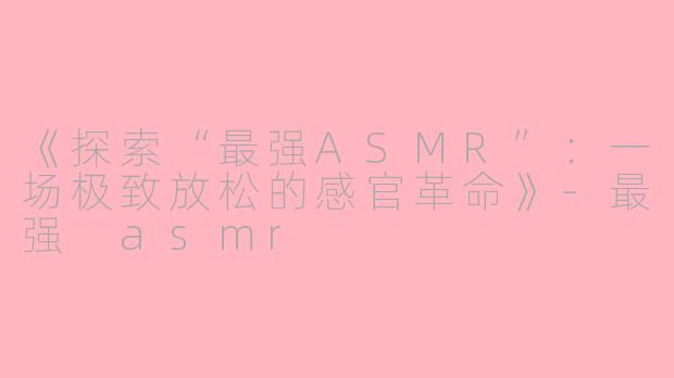 《探索“最强ASMR”：一场极致放松的感官革命》-最强 asmr