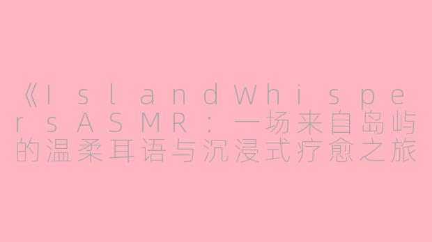 《IslandWhispersASMR：一场来自岛屿的温柔耳语与沉浸式疗愈之旅》-islandwhispers asmr