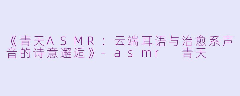 《青天ASMR：云端耳语与治愈系声音的诗意邂逅》-asmr 青天