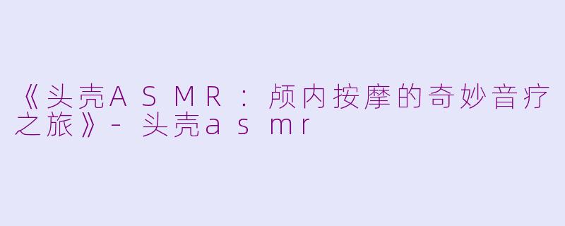 《头壳ASMR：颅内按摩的奇妙音疗之旅》-头壳asmr