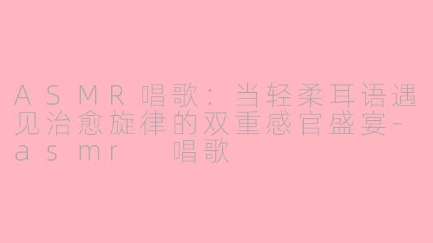 ASMR唱歌：当轻柔耳语遇见治愈旋律的双重感官盛宴