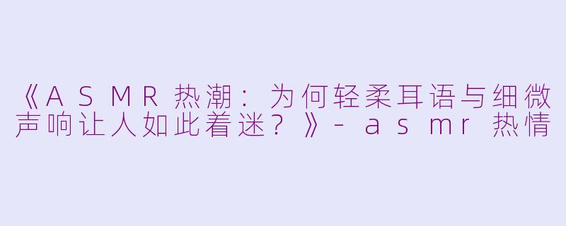 《ASMR热潮：为何轻柔耳语与细微声响让人如此着迷？》-asmr热情