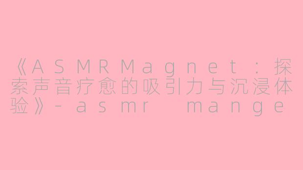 《ASMRMagnet：探索声音疗愈的吸引力与沉浸体验》-asmr mangent