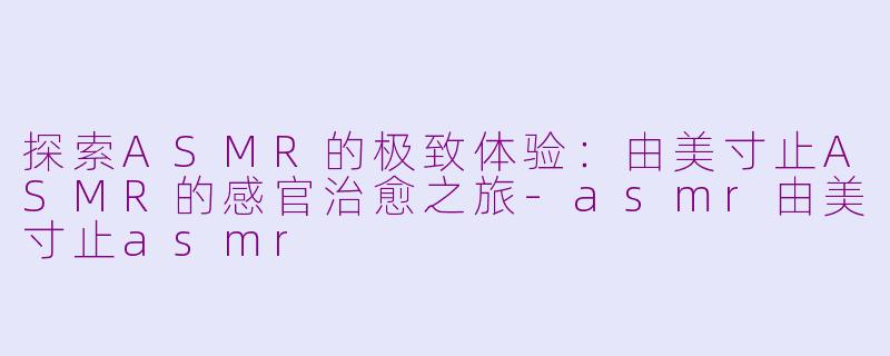 探索ASMR的极致体验：由美寸止ASMR的感官治愈之旅-asmr由美寸止asmr