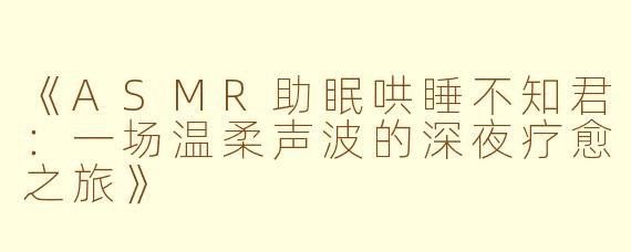 《ASMR助眠哄睡不知君：一场温柔声波的深夜疗愈之旅》