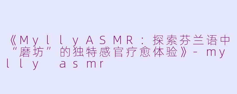 《MyllyASMR：探索芬兰语中“磨坊”的独特感官疗愈体验》-mylly asmr