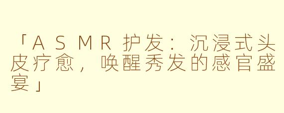 「ASMR护发：沉浸式头皮疗愈，唤醒秀发的感官盛宴」
