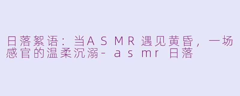 日落絮语：当ASMR遇见黄昏，一场感官的温柔沉溺-asmr日落