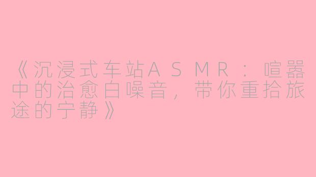 《沉浸式车站ASMR：喧嚣中的治愈白噪音，带你重拾旅途的宁静》