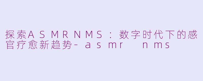探索ASMRNMS：数字时代下的感官疗愈新趋势-asmr nms