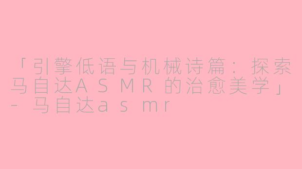 「引擎低语与机械诗篇：探索马自达ASMR的治愈美学」-马自达asmr