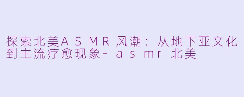 探索北美ASMR风潮：从地下亚文化到主流疗愈现象-asmr北美