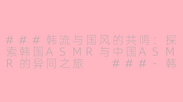 ###韩流与国风的共鸣：探索韩国ASMR与中国ASMR的异同之旅

###-韩国asmr和中国asmr