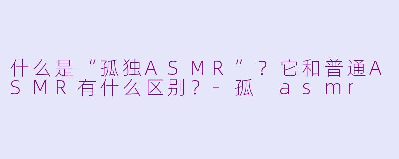 什么是“孤独ASMR”？它和普通ASMR有什么区别？-孤 asmr