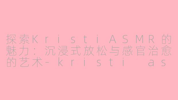 探索KristiASMR的魅力：沉浸式放松与感官治愈的艺术-kristi asmr