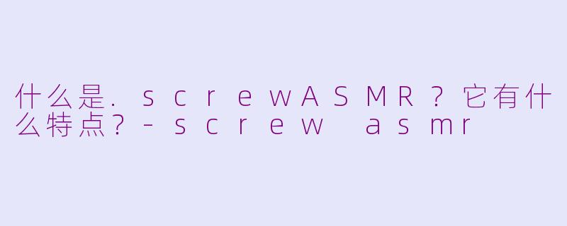 什么是.screwASMR？它有什么特点？-screw asmr