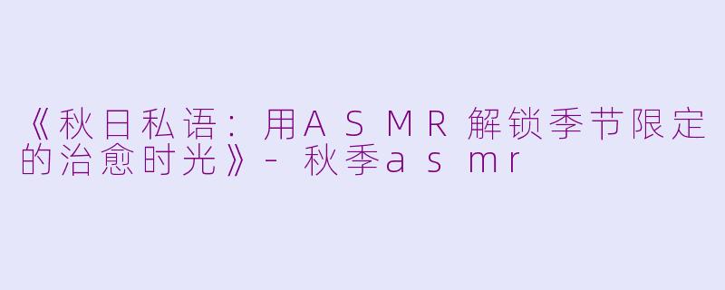 《秋日私语：用ASMR解锁季节限定的治愈时光》-秋季asmr