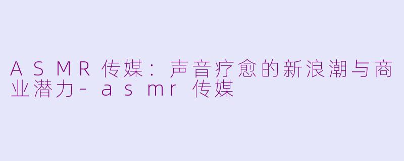 ASMR传媒：声音疗愈的新浪潮与商业潜力-asmr传媒