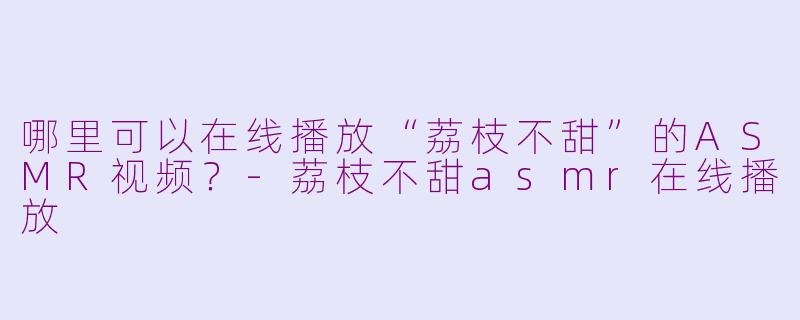 哪里可以在线播放“荔枝不甜”的ASMR视频？-荔枝不甜asmr在线播放
