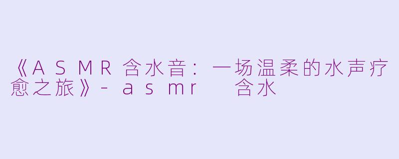 《ASMR含水音：一场温柔的水声疗愈之旅》-asmr 含水