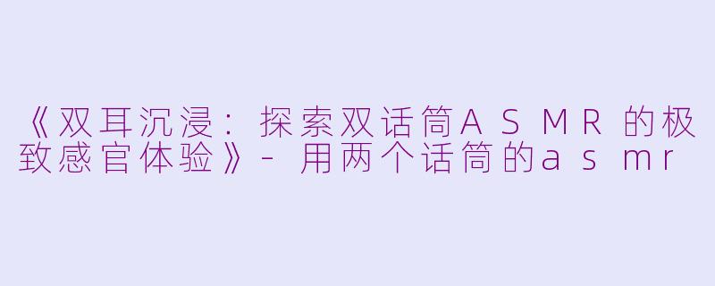 《双耳沉浸：探索双话筒ASMR的极致感官体验》-用两个话筒的asmr