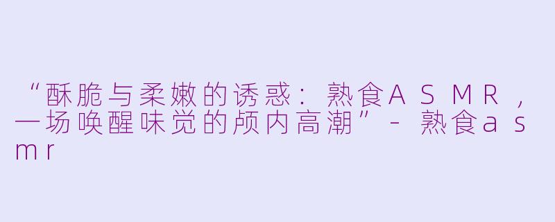 “酥脆与柔嫩的诱惑：熟食ASMR，一场唤醒味觉的颅内高潮”-熟食asmr