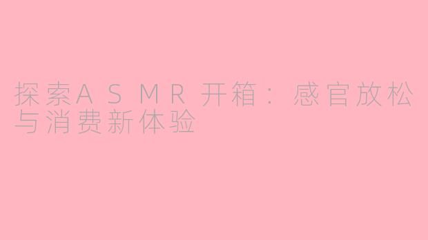 探索ASMR开箱：感官放松与消费新体验