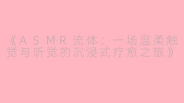 《ASMR流体：一场温柔触觉与听觉的沉浸式疗愈之旅》
