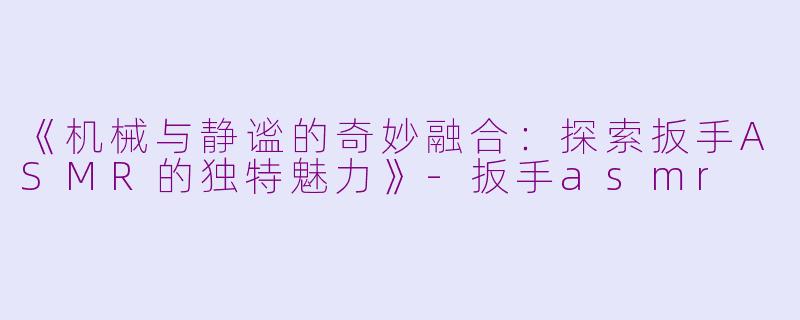 《机械与静谧的奇妙融合：探索扳手ASMR的独特魅力》-扳手asmr