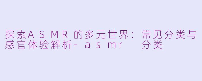 探索ASMR的多元世界：常见分类与感官体验解析-asmr 分类