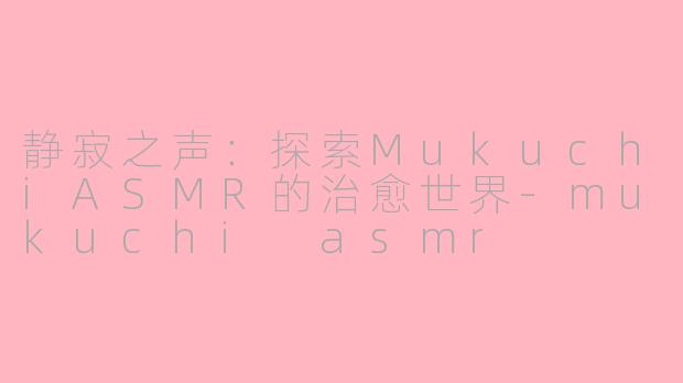 静寂之声：探索MukuchiASMR的治愈世界-mukuchi asmr