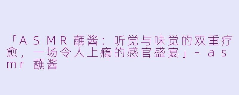「ASMR蘸酱：听觉与味觉的双重疗愈，一场令人上瘾的感官盛宴」-asmr蘸酱