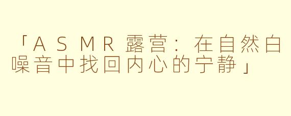 「ASMR露营：在自然白噪音中找回内心的宁静」