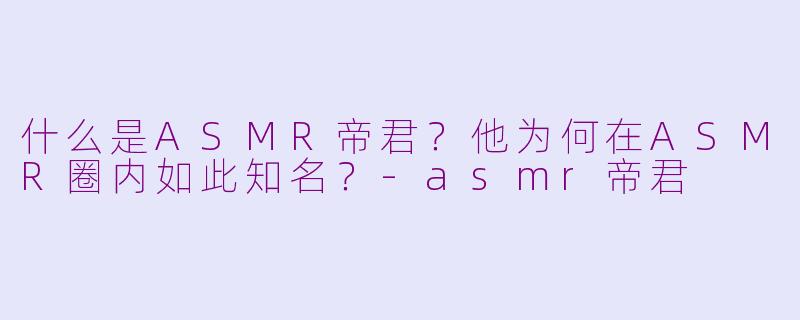 什么是ASMR帝君？他为何在ASMR圈内如此知名？-asmr帝君