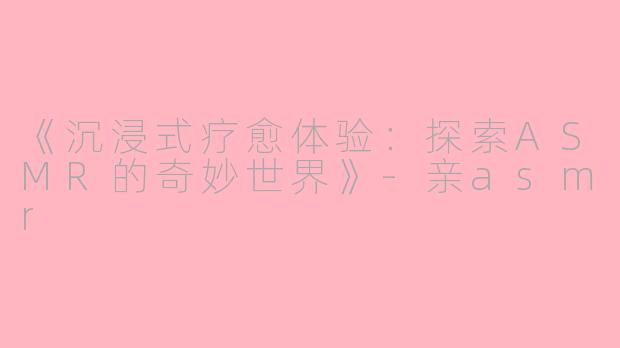 《沉浸式疗愈体验：探索ASMR的奇妙世界》-亲asmr