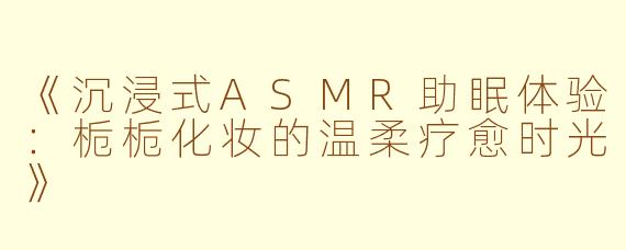 《沉浸式ASMR助眠体验：栀栀化妆的温柔疗愈时光》