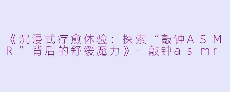 《沉浸式疗愈体验：探索“敲钟ASMR”背后的舒缓魔力》-敲钟asmr