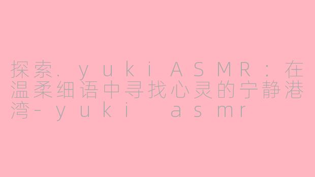 探索.yukiASMR：在温柔细语中寻找心灵的宁静港湾-yuki asmr
