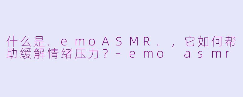 什么是.emoASMR.，它如何帮助缓解情绪压力？-emo asmr