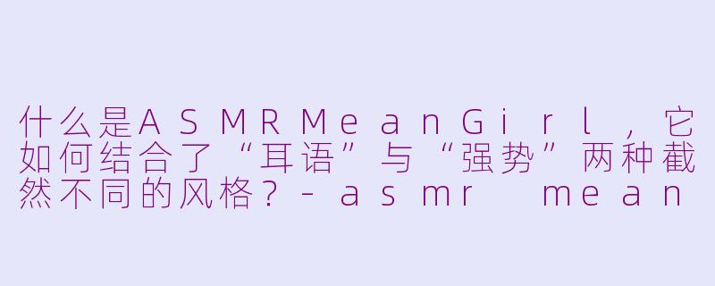 什么是ASMRMeanGirl，它如何结合了“耳语”与“强势”两种截然不同的风格？-asmr meangirl