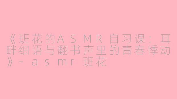 《班花的ASMR自习课：耳畔细语与翻书声里的青春悸动》-asmr班花