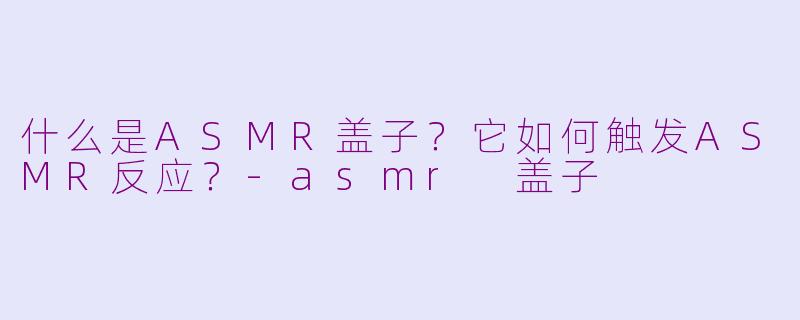 什么是ASMR盖子？它如何触发ASMR反应？